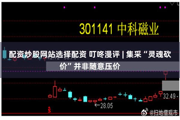 配资炒股网站选择配资 叮咚漫评 | 集采“灵魂砍价”并非随意压价