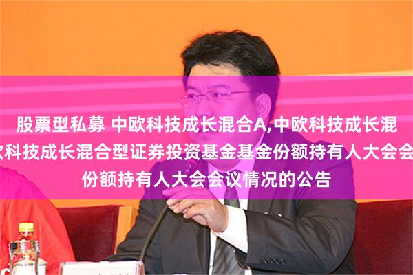 股票型私募 中欧科技成长混合A,中欧科技成长混合C: 关于中欧科技成长混合型证券投资基金基金份额持有人大会会议情况的公告