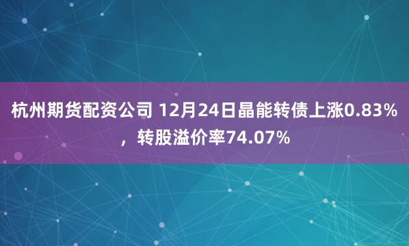 杭州期货配资公司 12月24日晶能转债上涨0.83%，转股溢价率74.07%