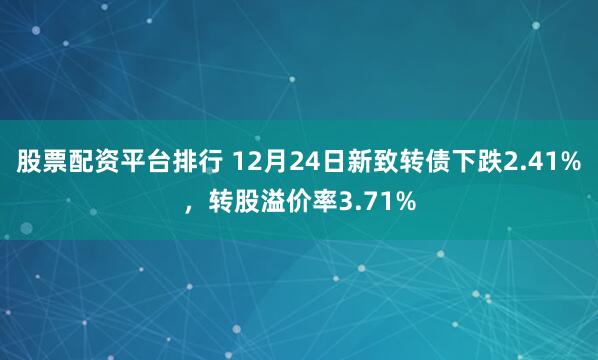 股票配资平台排行 12月24日新致转债下跌2.41%，转股溢价率3.71%