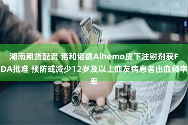 湖南期货配资 诺和诺德Alhemo皮下注射剂获FDA批准 预防或减少12岁及以上血友病患者出血频率