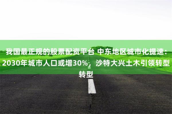 我国最正规的股票配资平台 中东地区城市化提速：2030年城市人口或增30%，沙特大兴土木引领转型