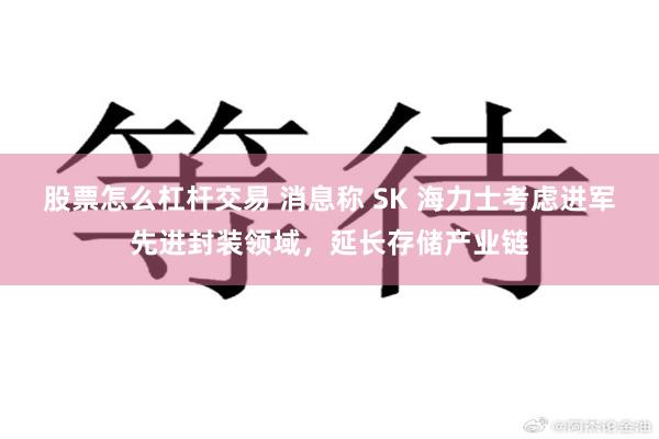 股票怎么杠杆交易 消息称 SK 海力士考虑进军先进封装领域，延长存储产业链