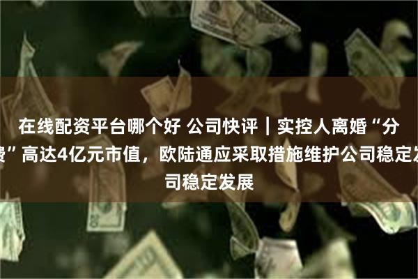 在线配资平台哪个好 公司快评︱实控人离婚“分手费”高达4亿元市值，欧陆通应采取措施维护公司稳定发展