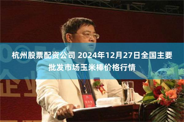 杭州股票配资公司 2024年12月27日全国主要批发市场玉米棒价格行情