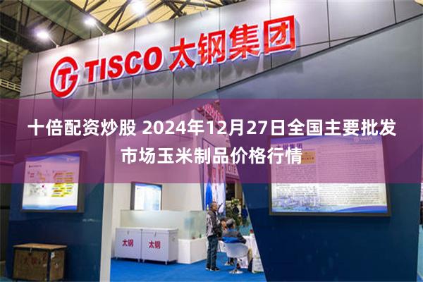 十倍配资炒股 2024年12月27日全国主要批发市场玉米制品价格行情