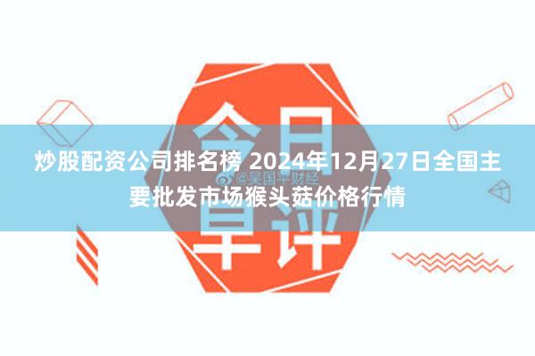 炒股配资公司排名榜 2024年12月27日全国主要批发市场猴头菇价格行情