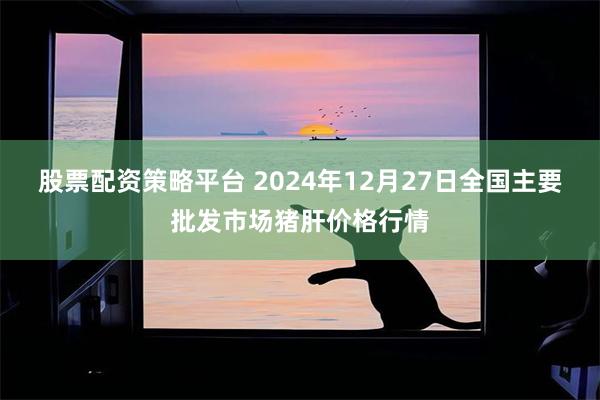 股票配资策略平台 2024年12月27日全国主要批发市场猪肝价格行情