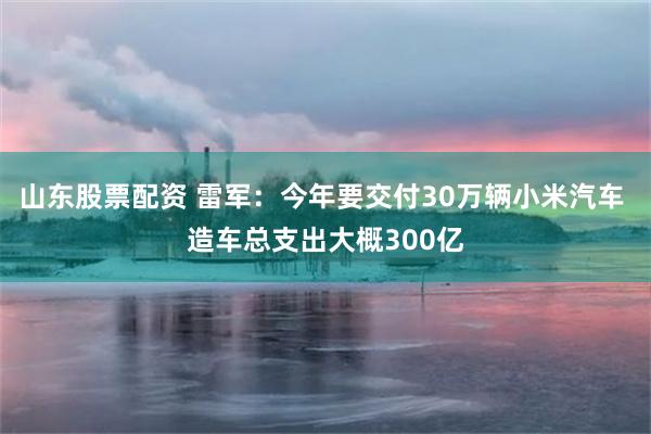 山东股票配资 雷军：今年要交付30万辆小米汽车 造车总支出大概300亿