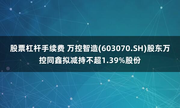 股票杠杆手续费 万控智造(603070.SH)股东万控同鑫拟减持不超1.39%股份