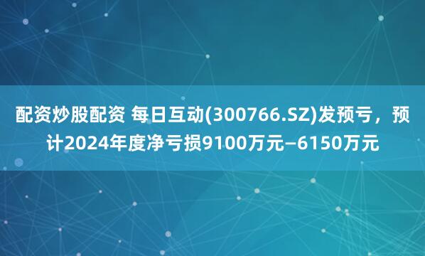 配资炒股配资 每日互动(300766.SZ)发预亏，预计2024年度净亏损9100万元—6150万元