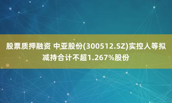 股票质押融资 中亚股份(300512.SZ)实控人等拟减持合计不超1.267%股份