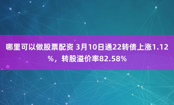 哪里可以做股票配资 3月10日通22转债上涨1.12%，转股溢价率82.58%