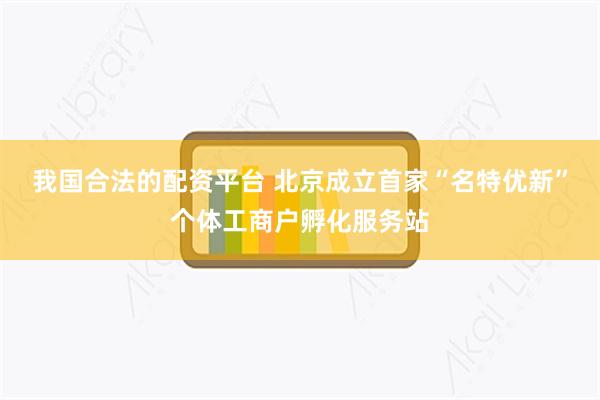 我国合法的配资平台 北京成立首家“名特优新”个体工商户孵化服务站