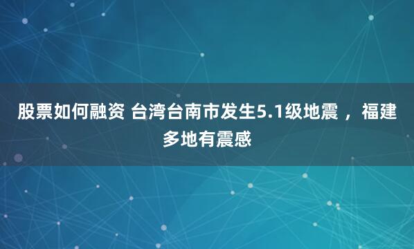 股票如何融资 台湾台南市发生5.1级地震 ，福建多地有震感